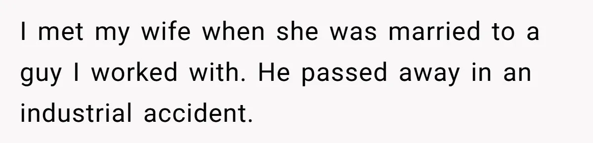 I met my wife when she was married to a guy I worked with. He passed away in an industrial accident.