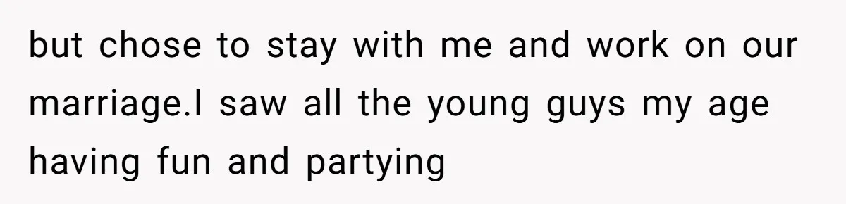 but chose to stay with me and work on our marriage.I saw all the young guys my age having fun and partying