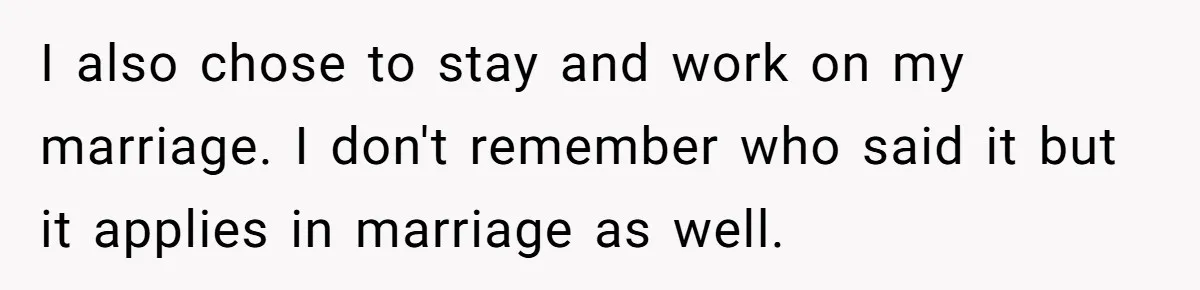 I also chose to stay and work on my marriage. I don't remember who said it but it applies in marriage as well.