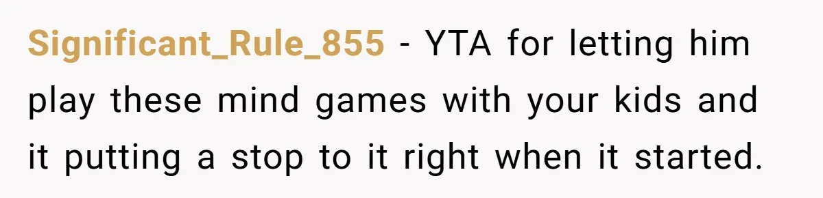 Mom Snaps After Fiance Runs Secret Tests On Her Kids And Calls It Parenting Significant_Rule_855 − YTA for letting him play these mind games with your kids and it putting a stop to it right when it started.