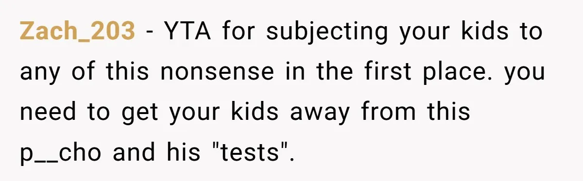 Mom Snaps After Fiance Runs Secret Tests On Her Kids And Calls It Parenting Zach_203 − YTA for subjecting your kids to any of this nonsense in the first place. you need to get your kids away from this p__cho and his "tests".