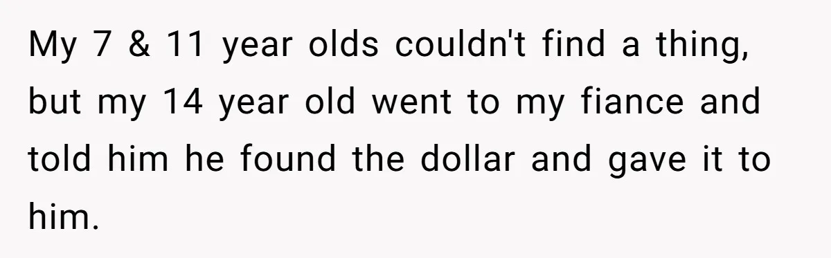 Mom Snaps After Fiance Runs Secret Tests On Her Kids And Calls It Parenting My 7 & 11 year olds couldn't find a thing, but my 14 year old went to my fiance and told him he found the dollar and gave it to...