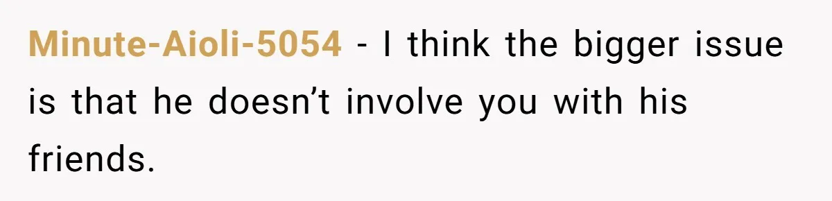 Minute-Aioli-5054 − I think the bigger issue is that he doesn’t involve you with his friends.