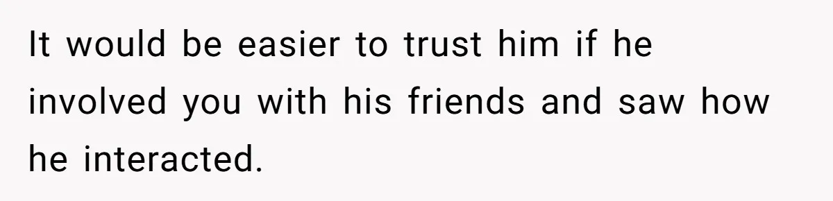 It would be easier to trust him if he involved you with his friends and saw how he interacted.