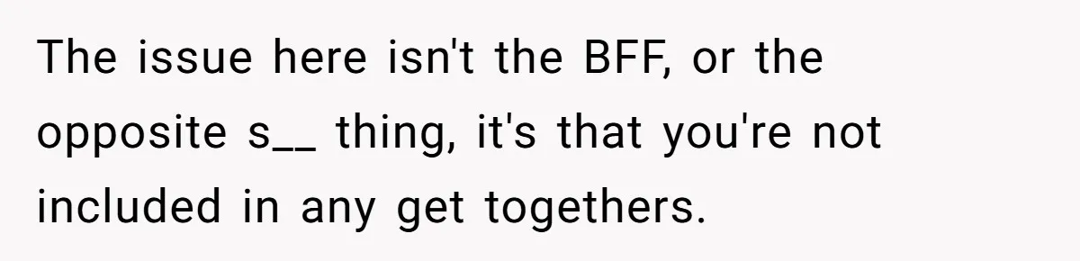 The issue here isn't the BFF, or the opposite s__ thing, it's that you're not included in any get togethers.