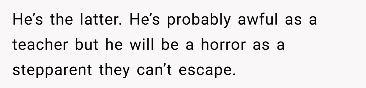 Mom Snaps After Fiance Runs Secret Tests On Her Kids And Calls It Parenting He’s the latter. He’s probably awful as a teacher but he will be a horror as a stepparent they can’t escape.