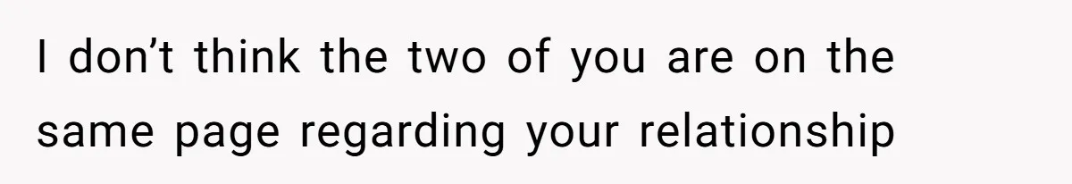 I don’t think the two of you are on the same page regarding your relationship