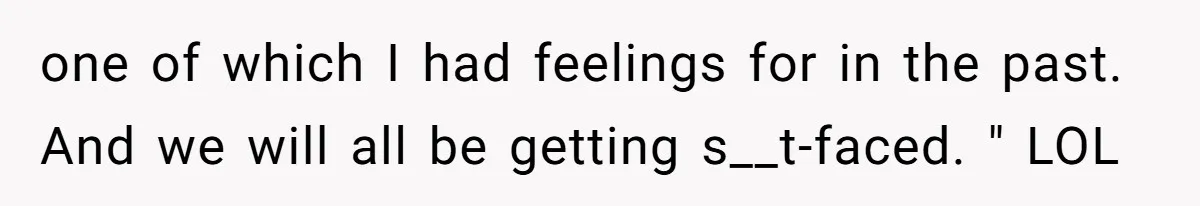 one of which I had feelings for in the past. And we will all be getting s__t-faced. " LOL
