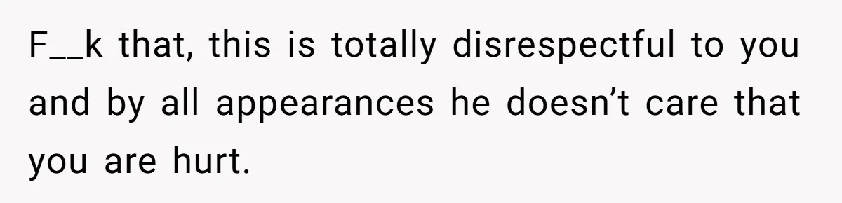 F__k that, this is totally disrespectful to you and by all appearances he doesn’t care that you are hurt.