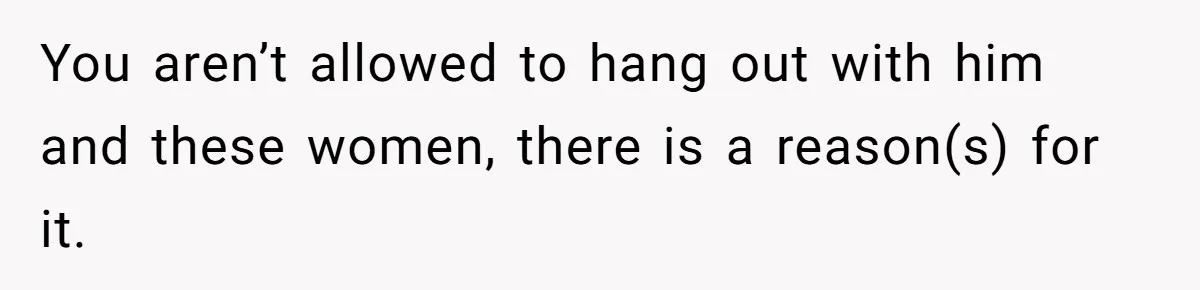 You aren’t allowed to hang out with him and these women, there is a reason(s) for it.
