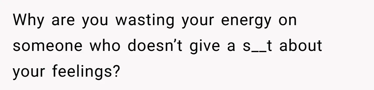 Why are you wasting your energy on someone who doesn’t give a s__t about your feelings?