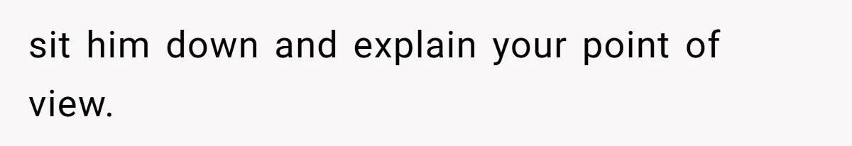 sit him down and explain your point of view.