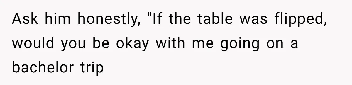 Ask him honestly, "If the table was flipped, would you be okay with me going on a bachelor trip
