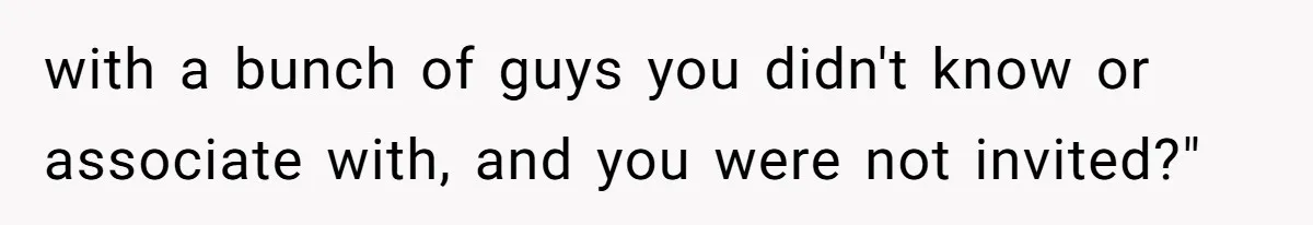 with a bunch of guys you didn't know or associate with, and you were not invited?"