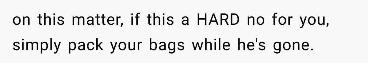 on this matter, if this a HARD no for you, simply pack your bags while he's gone.
