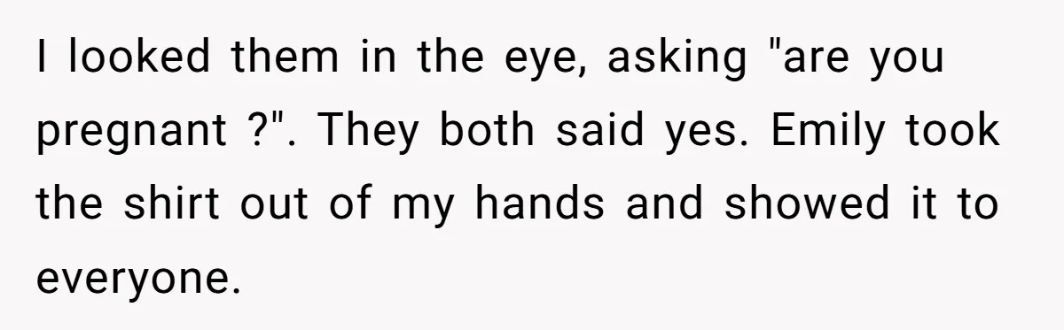 I looked them in the eye, asking "are you pregnant ?". They both said yes. Emily took the shirt out of my hands and showed it to everyone.