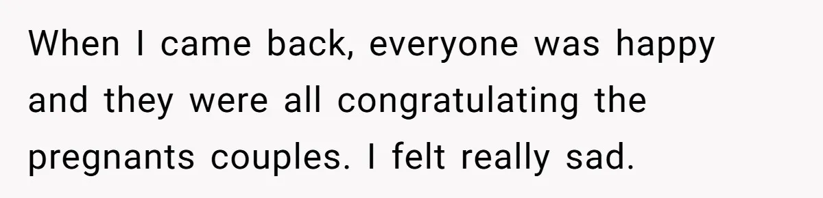 When I came back, everyone was happy and they were all congratulating the pregnants couples. I felt really sad.