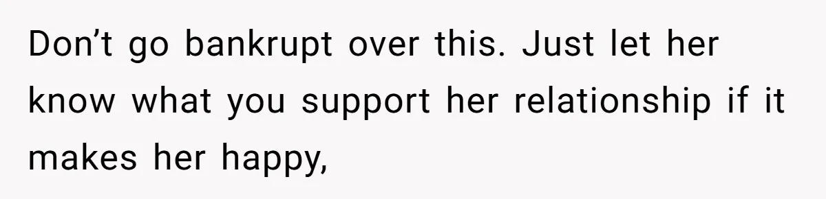 Don’t go bankrupt over this. Just let her know what you support her relationship if it makes her happy,