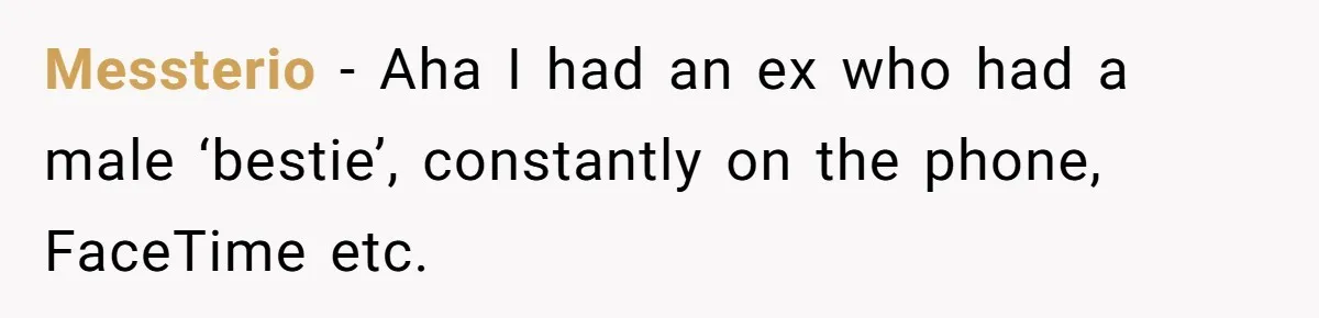 Messterio − Aha I had an ex who had a male ‘bestie’, constantly on the phone, FaceTime etc.