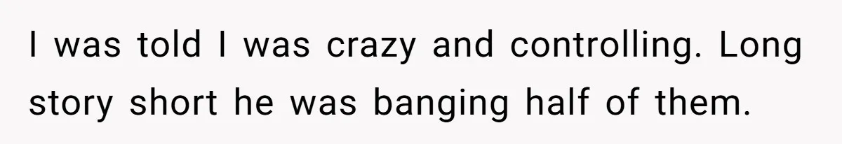 I was told I was crazy and controlling. Long story short he was banging half of them.