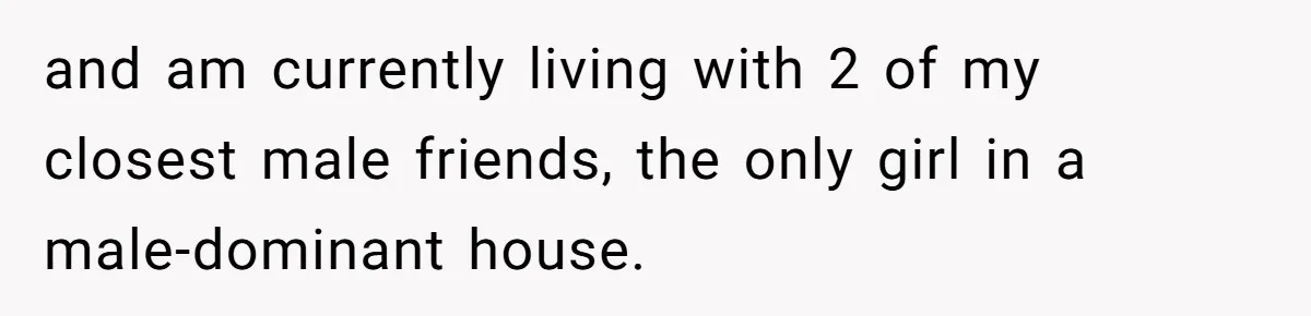 and am currently living with 2 of my closest male friends, the only girl in a male-dominant house.