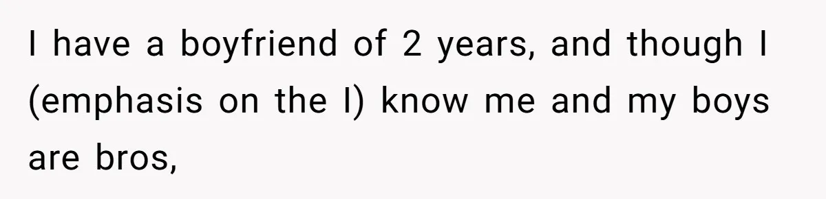 I have a boyfriend of 2 years, and though I (emphasis on the I) know me and my boys are bros,