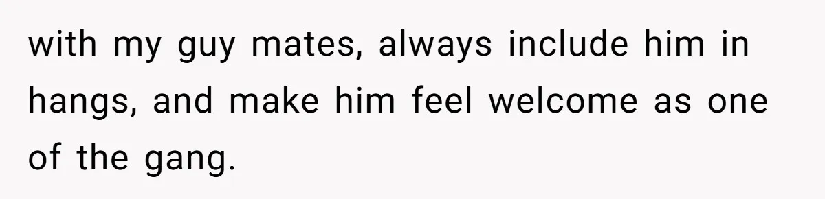 with my guy mates, always include him in hangs, and make him feel welcome as one of the gang.