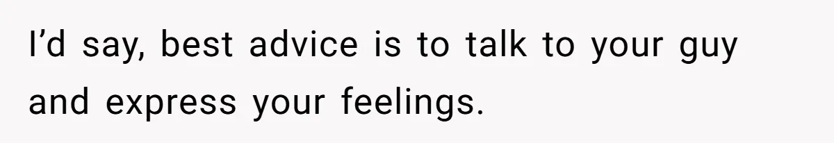 I’d say, best advice is to talk to your guy and express your feelings.