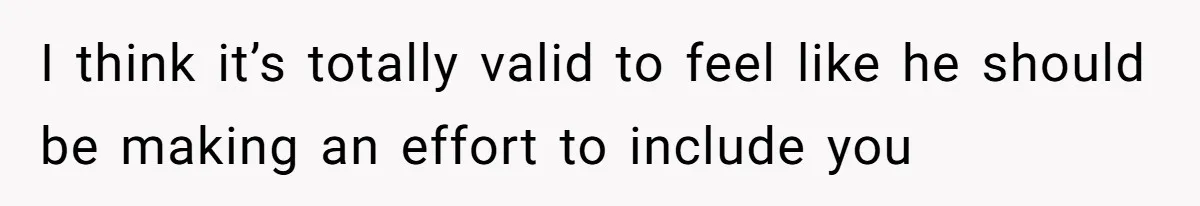 I think it’s totally valid to feel like he should be making an effort to include you