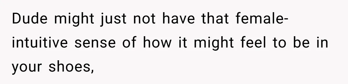 Dude might just not have that female-intuitive sense of how it might feel to be in your shoes,