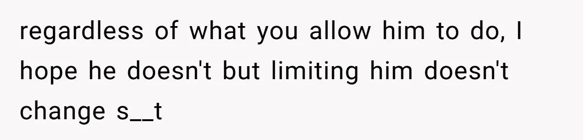 regardless of what you allow him to do, I hope he doesn't but limiting him doesn't change s__t