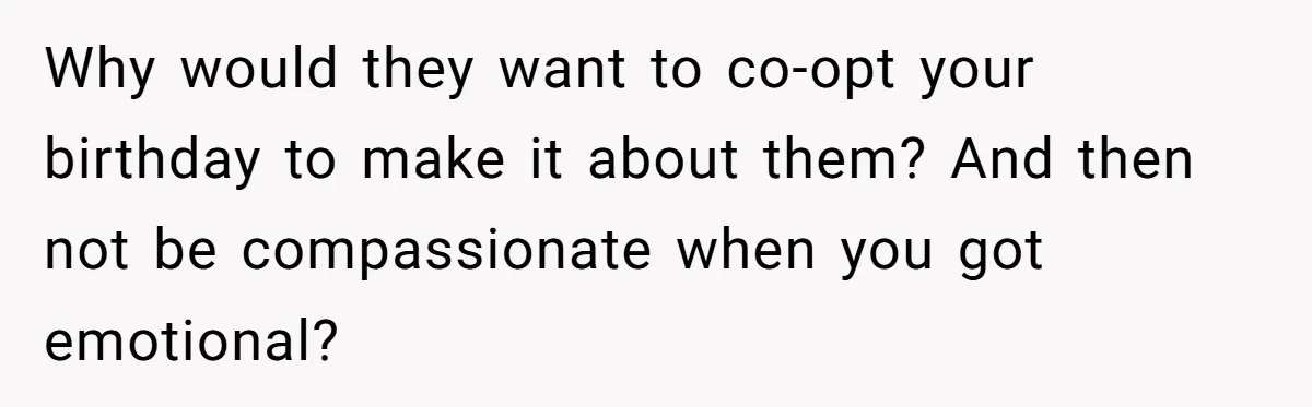 Why would they want to co-opt your birthday to make it about them? And then not be compassionate when you got emotional?