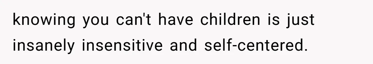 knowing you can't have children is just insanely insensitive and self-centered.