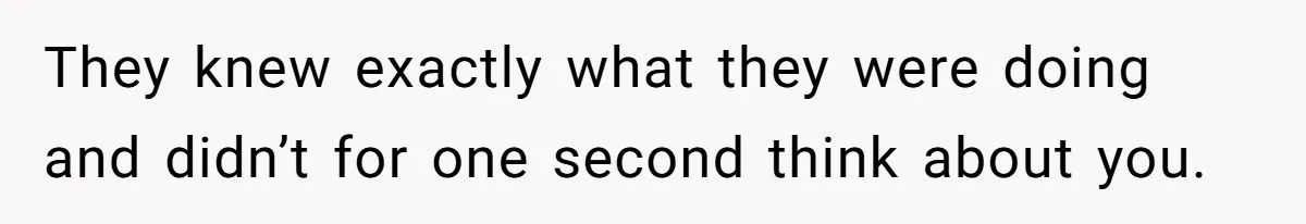 They knew exactly what they were doing and didn’t for one second think about you.