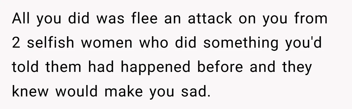 All you did was flee an attack on you from 2 selfish women who did something you'd told them had happened before and they knew would make you sad.