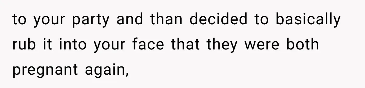 to your party and than decided to basically rub it into your face that they were both pregnant again,