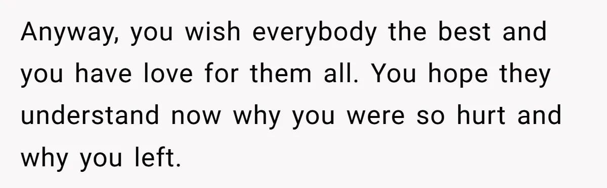Anyway, you wish everybody the best and you have love for them all. You hope they understand now why you were so hurt and why you left.