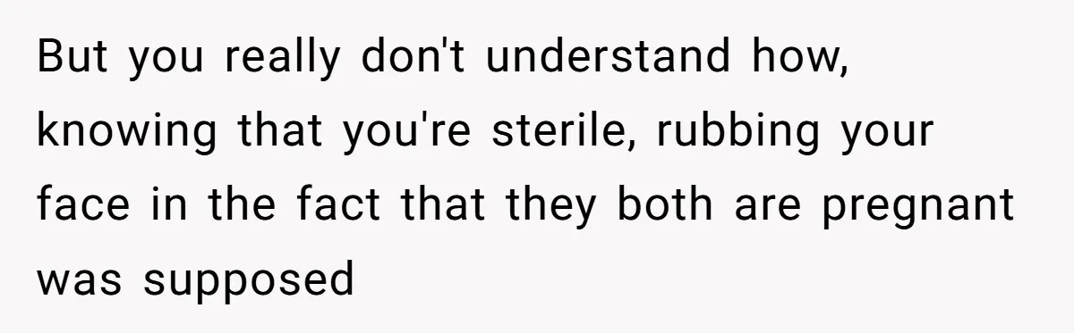But you really don't understand how, knowing that you're sterile, rubbing your face in the fact that they both are pregnant was supposed