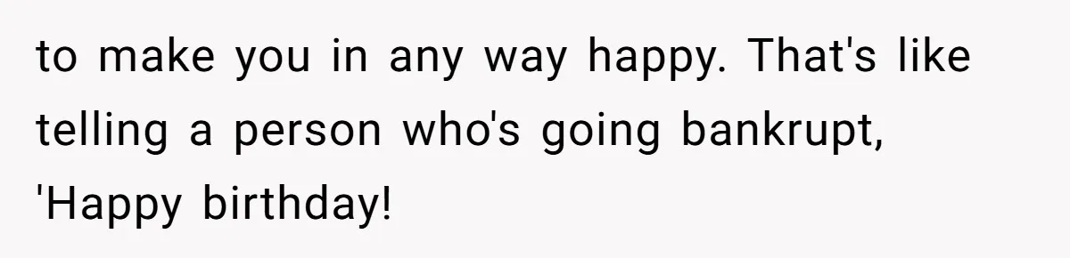 to make you in any way happy. That's like telling a person who's going bankrupt, 'Happy birthday!