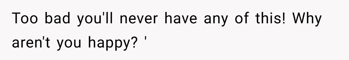 Too bad you'll never have any of this! Why aren't you happy? '