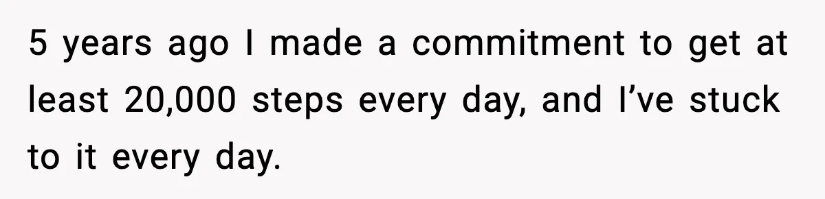 5 years ago I made a commitment to get at least 20,000 steps every day, and I’ve stuck to it every day.