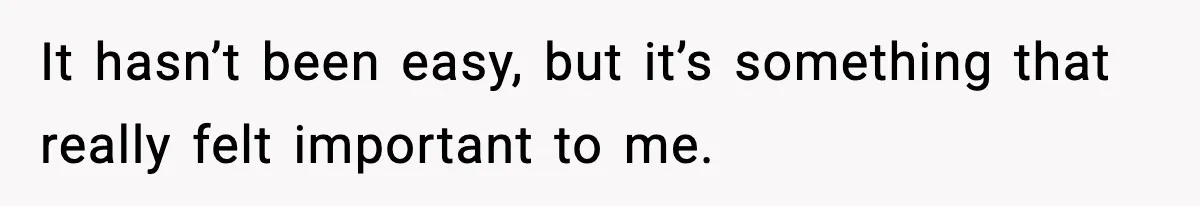 It hasn’t been easy, but it’s something that really felt important to me.