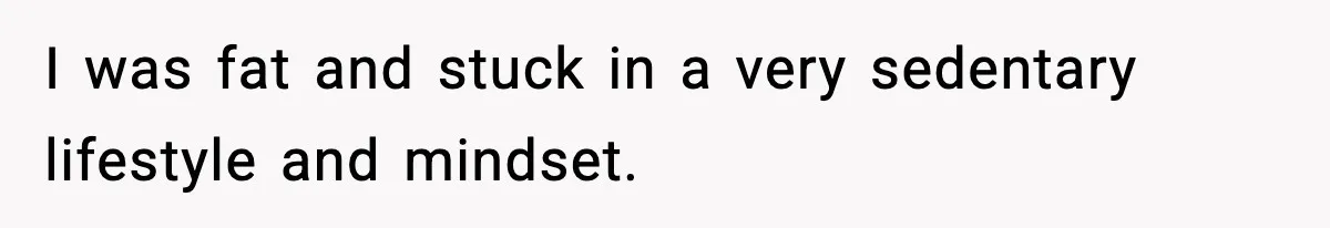 I was fat and stuck in a very sedentary lifestyle and mindset.