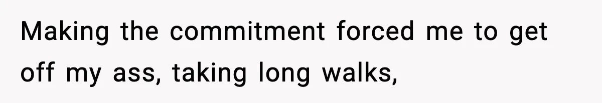 Making the commitment forced me to get off my ass, taking long walks,