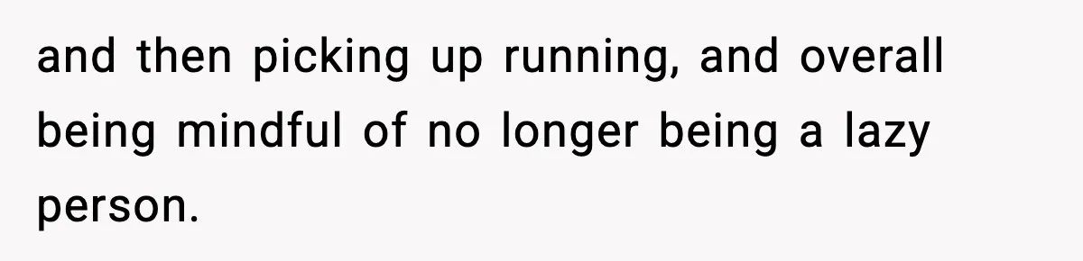 and then picking up running, and overall being mindful of no longer being a lazy person.