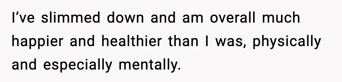 I’ve slimmed down and am overall much happier and healthier than I was, physically and especially mentally.