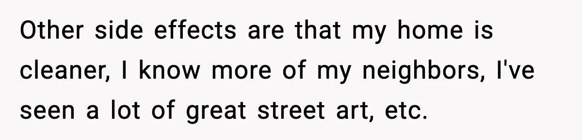 Other side effects are that my home is cleaner, I know more of my neighbors, I've seen a lot of great street art, etc.