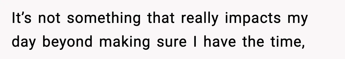 It’s not something that really impacts my day beyond making sure I have the time,