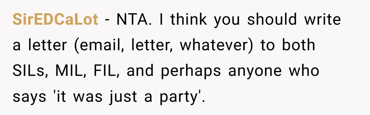 SirEDCaLot − NTA. I think you should write a letter (email, letter, whatever) to both SILs, MIL, FIL, and perhaps anyone who says 'it was just a party'.