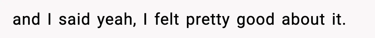 and I said yeah, I felt pretty good about it.